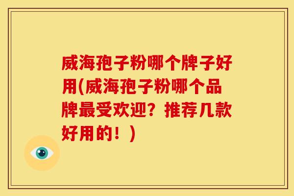 威海孢子粉哪个牌子好用(威海孢子粉哪个品牌最受欢迎？推荐几款好用的！)