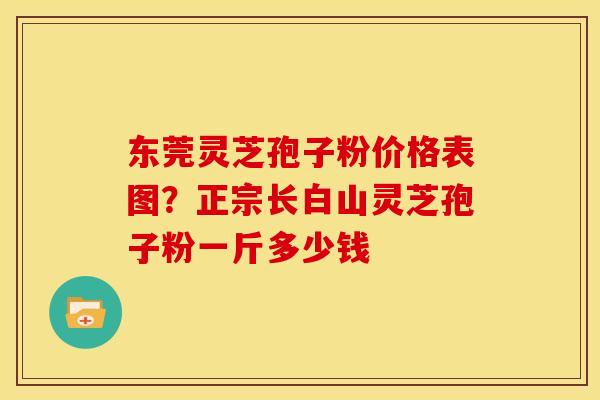 东莞灵芝孢子粉价格表图？正宗长白山灵芝孢子粉一斤多少钱