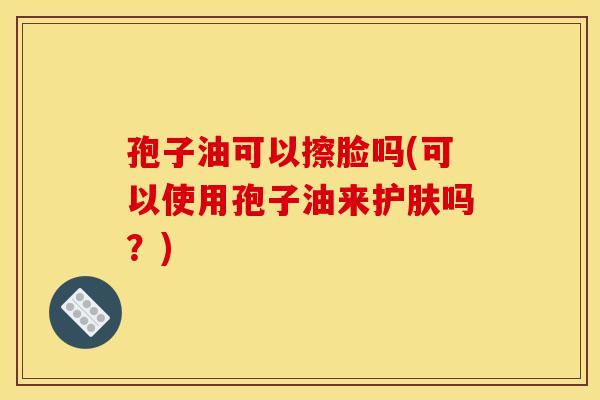 孢子油可以擦脸吗(可以使用孢子油来护肤吗?)