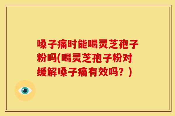 嗓子痛时能喝灵芝孢子粉吗(喝灵芝孢子粉对缓解嗓子痛有效吗？)