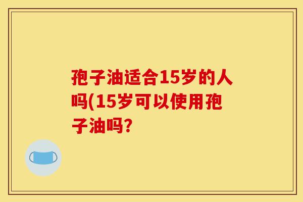 孢子油适合15岁的人吗(15岁可以使用孢子油吗？