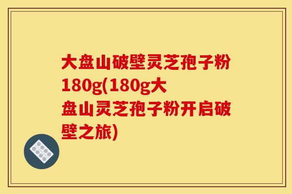 大盘山破壁灵芝孢子粉180g(180g大盘山灵芝孢子粉开启破壁之旅)