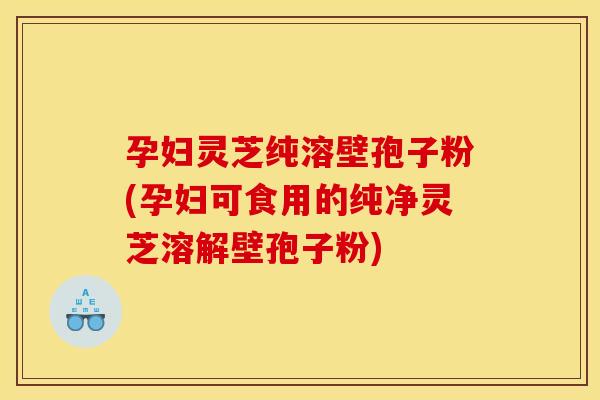 孕妇灵芝纯溶壁孢子粉(孕妇可食用的纯净灵芝溶解壁孢子粉)