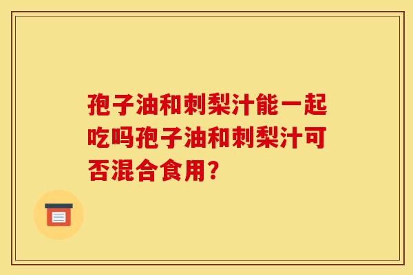 孢子油和刺梨汁能一起吃吗孢子油和刺梨汁可否混合食用?
