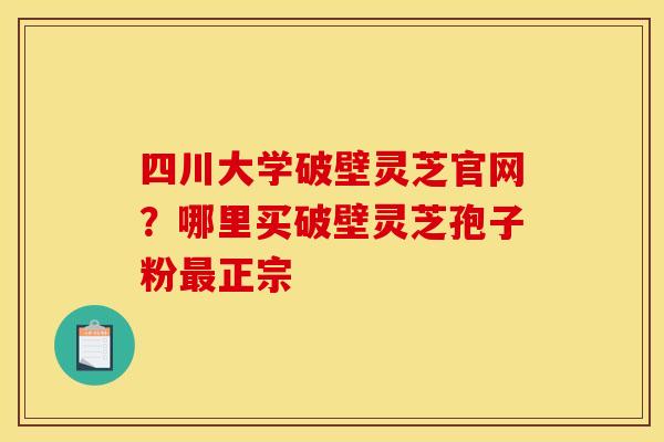 四川大学破壁灵芝官网?哪里买破壁灵芝孢子粉最正宗