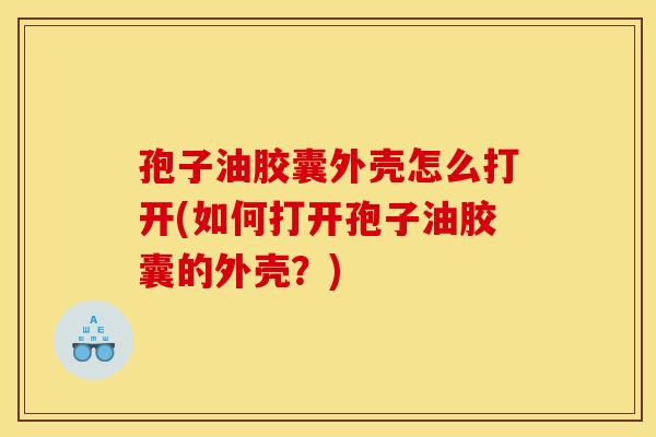 孢子油胶囊外壳怎么打开(如何打开孢子油胶囊的外壳？)