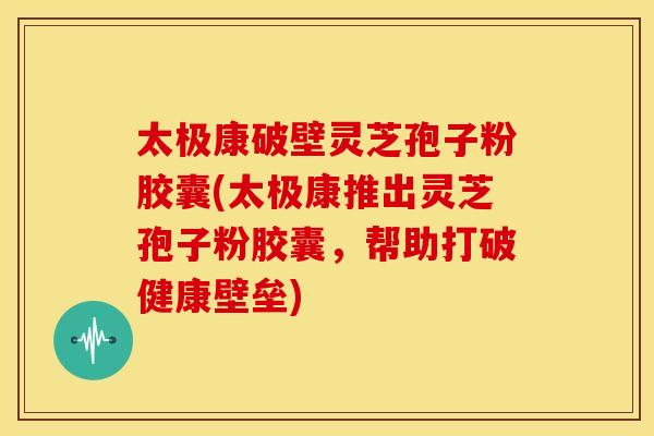 太极康破壁灵芝孢子粉胶囊(太极康推出灵芝孢子粉胶囊,帮助打破健康壁垒)