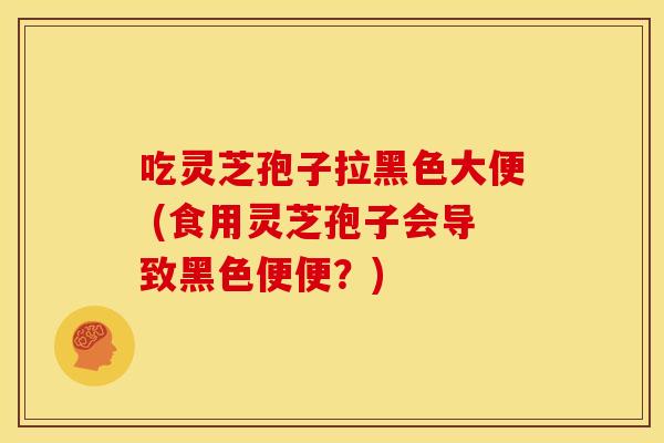 吃灵芝孢子拉黑色大便 (食用灵芝孢子会导致黑色便便?)