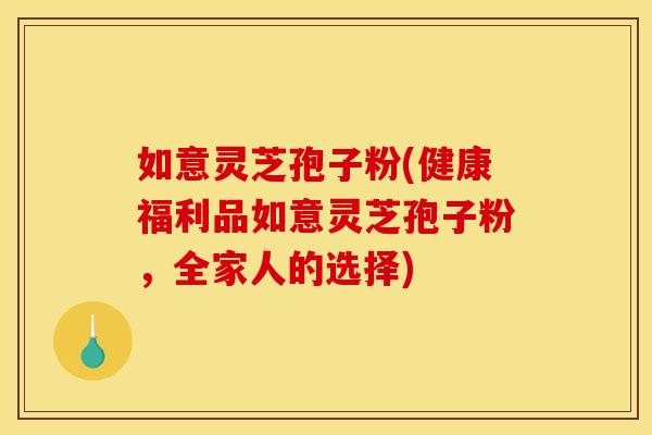 如意灵芝孢子粉(健康福利品如意灵芝孢子粉,全家人的选择)