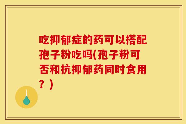 吃抑郁症的药可以搭配孢子粉吃吗(孢子粉可否和抗抑郁药同时食用?)
