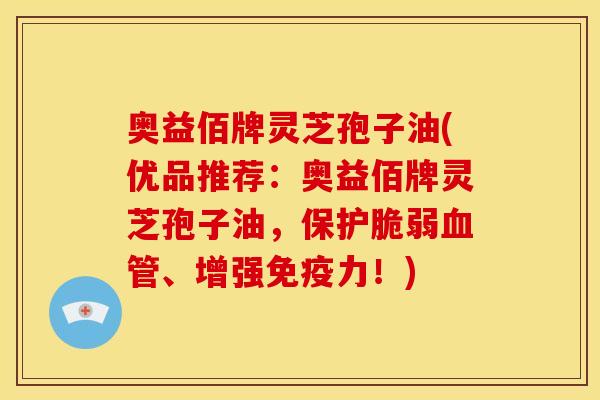 奥益佰牌灵芝孢子油(优品推荐:奥益佰牌灵芝孢子油,保护脆弱血管、增强免疫力!)