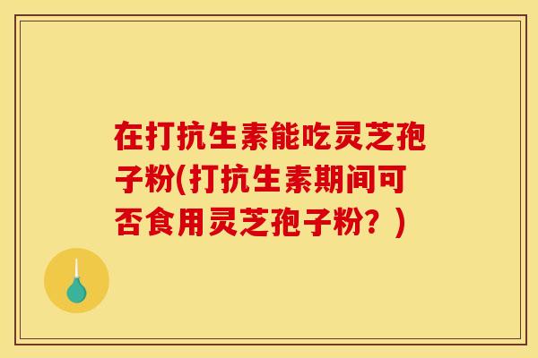在打抗生素能吃灵芝孢子粉(打抗生素期间可否食用灵芝孢子粉?)