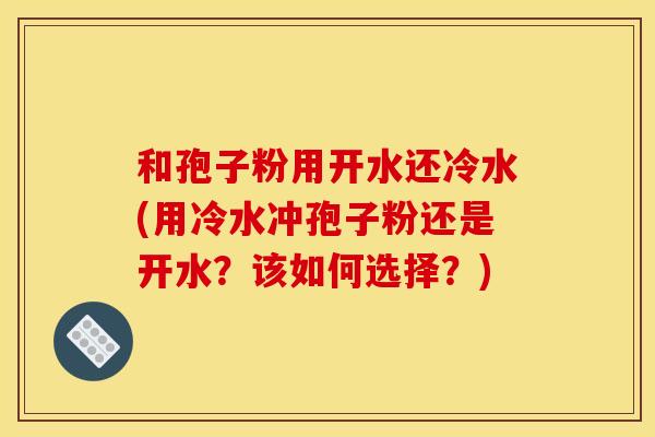 和孢子粉用开水还冷水(用冷水冲孢子粉还是开水？该如何选择？)