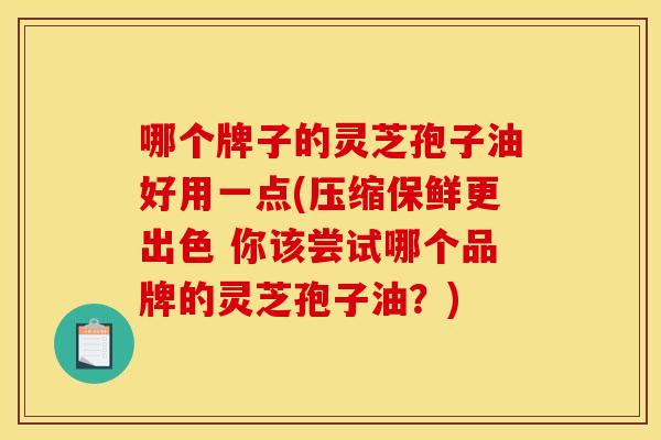 哪个牌子的灵芝孢子油好用一点(压缩保鲜更出色 你该尝试哪个品牌的灵芝孢子油？)