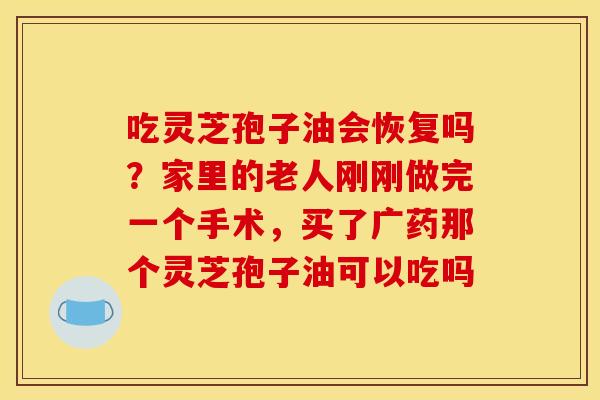 吃灵芝孢子油会恢复吗？家里的老人刚刚做完一个手术，买了广药那个灵芝孢子油可以吃吗