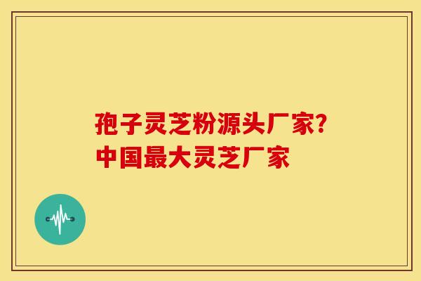 孢子灵芝粉源头厂家?中国最大灵芝厂家