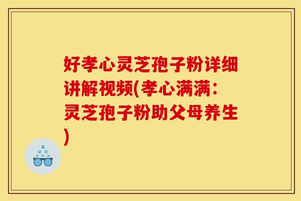好孝心灵芝孢子粉详细讲解视频(孝心满满：灵芝孢子粉助父母养生)