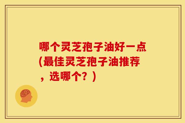 哪个灵芝孢子油好一点(最佳灵芝孢子油推荐,选哪个?)