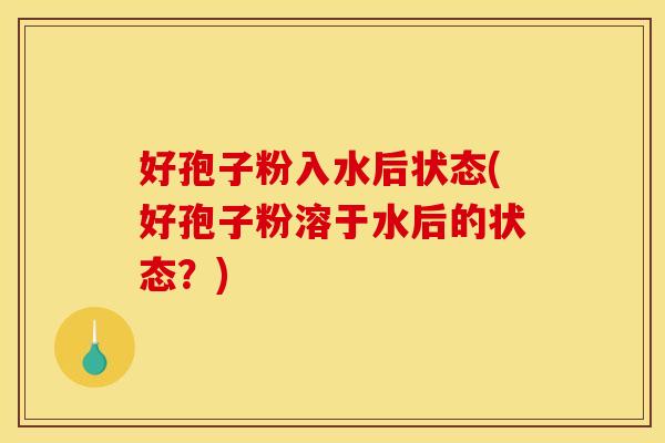 好孢子粉入水后状态(好孢子粉溶于水后的状态?)
