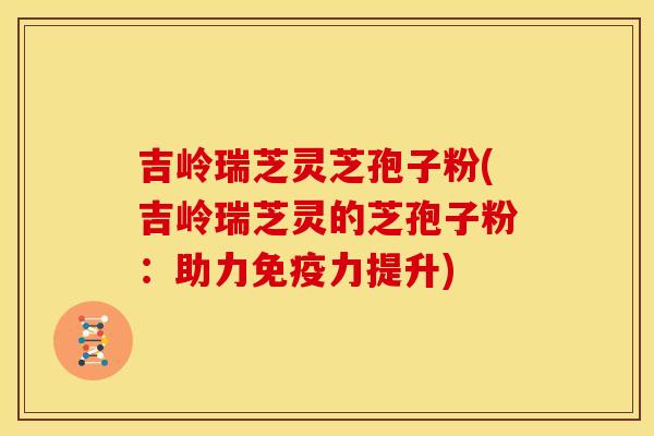 吉岭瑞芝灵芝孢子粉(吉岭瑞芝灵的芝孢子粉：助力免疫力提升)
