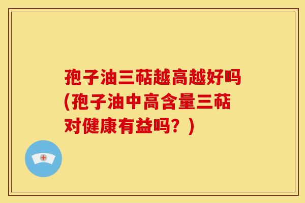 孢子油三萜越高越好吗(孢子油中高含量三萜对健康有益吗？)