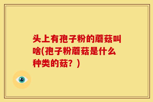 头上有孢子粉的蘑菇叫啥(孢子粉蘑菇是什么种类的菇？)