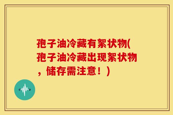 孢子油冷藏有絮状物(孢子油冷藏出现絮状物,储存需注意!)