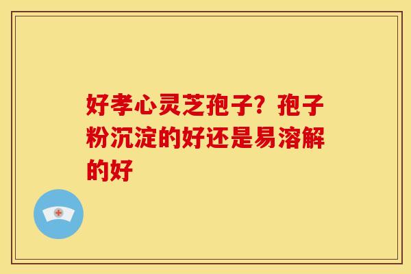 好孝心灵芝孢子?孢子粉沉淀的好还是易溶解的好