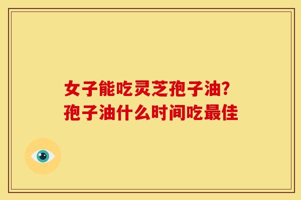 女子能吃灵芝孢子油?孢子油什么时间吃最佳