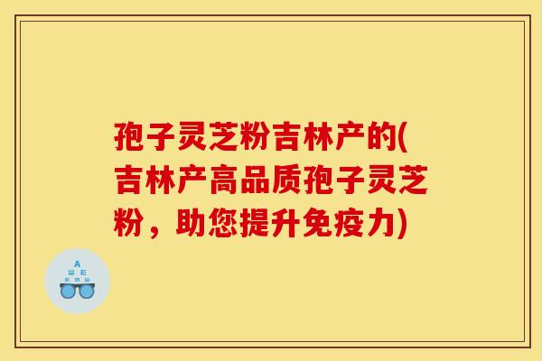 孢子灵芝粉吉林产的(吉林产高品质孢子灵芝粉,助您提升免疫力)