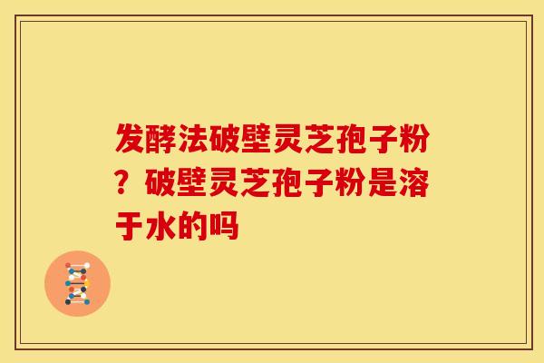发酵法破壁灵芝孢子粉?破壁灵芝孢子粉是溶于水的吗