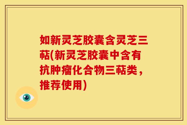 如新灵芝胶囊含灵芝三萜(新灵芝胶囊中含有抗肿瘤化合物三萜类,推荐使用)