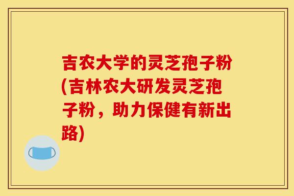 吉农大学的灵芝孢子粉(吉林农大研发灵芝孢子粉,助力保健有新出路)