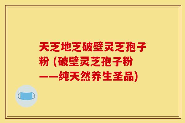 天芝地芝破壁灵芝孢子粉 (破壁灵芝孢子粉——纯天然养生圣品)