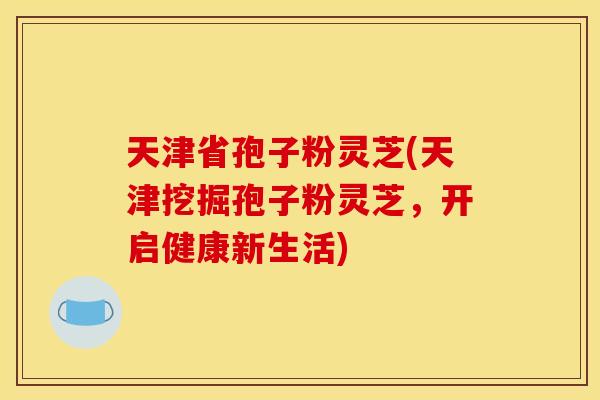 天津省孢子粉灵芝(天津挖掘孢子粉灵芝,开启健康新生活)