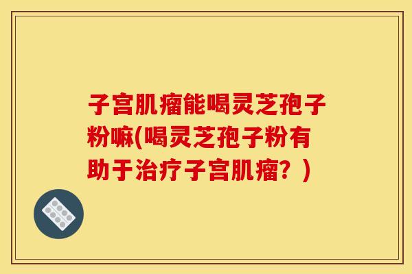 子宫肌瘤能喝灵芝孢子粉嘛(喝灵芝孢子粉有助于治疗子宫肌瘤？)