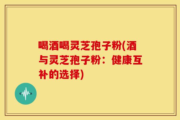 喝酒喝灵芝孢子粉(酒与灵芝孢子粉：健康互补的选择)