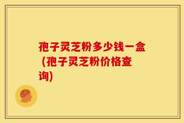 孢子灵芝粉多少钱一盒 (孢子灵芝粉价格查询)