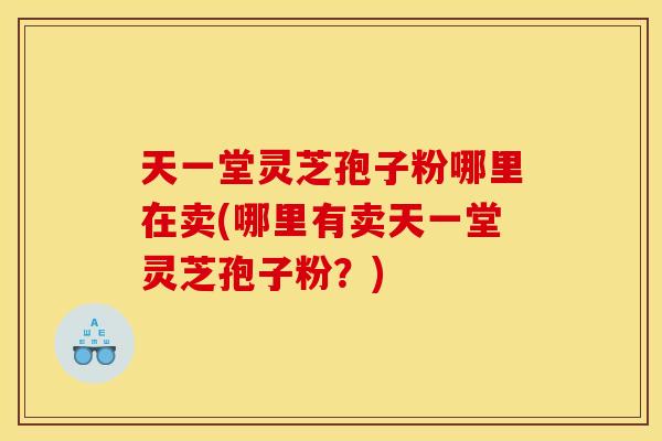 天一堂灵芝孢子粉哪里在卖(哪里有卖天一堂灵芝孢子粉?)