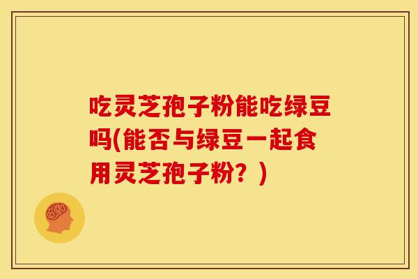 吃灵芝孢子粉能吃绿豆吗(能否与绿豆一起食用灵芝孢子粉?)
