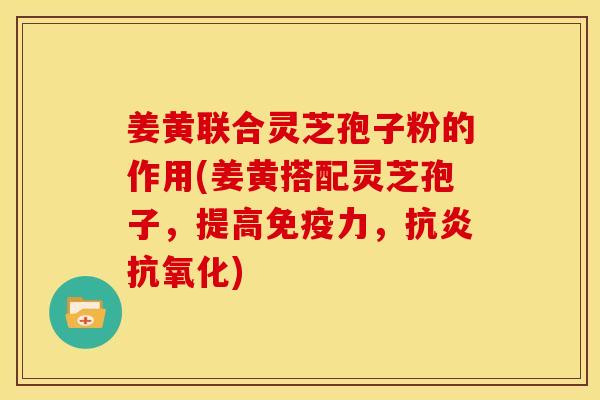 姜黄联合灵芝孢子粉的作用(姜黄搭配灵芝孢子,提高免疫力,抗炎抗氧化)