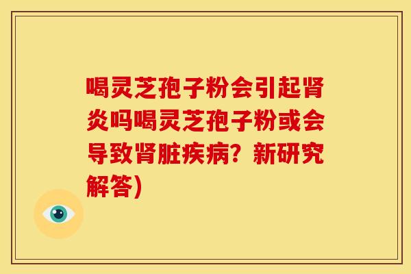喝灵芝孢子粉会引起肾炎吗喝灵芝孢子粉或会导致肾脏疾病？新研究解答)