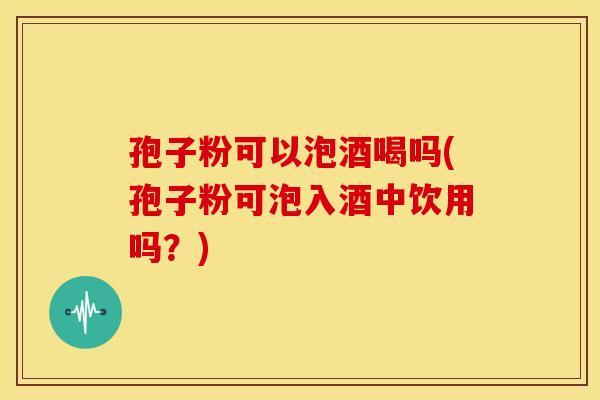 孢子粉可以泡酒喝吗(孢子粉可泡入酒中饮用吗?)