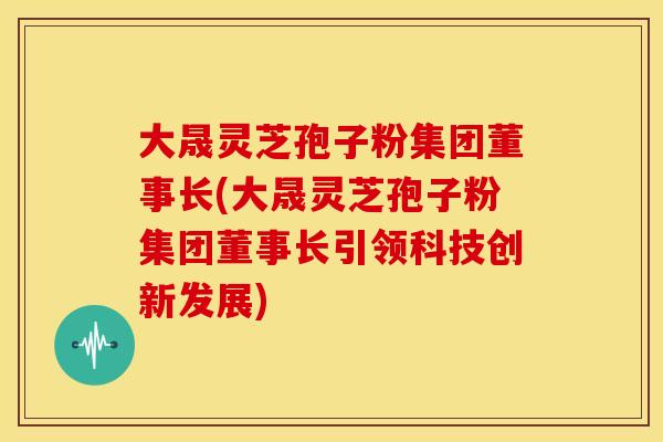 大晟灵芝孢子粉集团董事长(大晟灵芝孢子粉集团董事长引领科技创新发展)