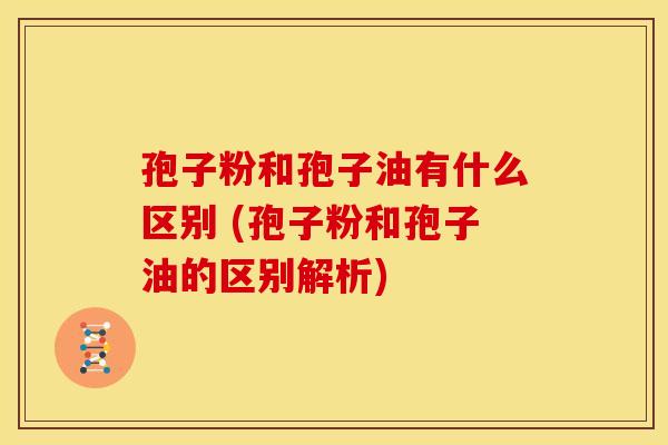 孢子粉和孢子油有什么区别 (孢子粉和孢子油的区别解析)