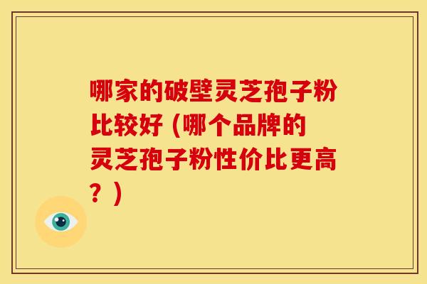 哪家的破壁灵芝孢子粉比较好 (哪个品牌的灵芝孢子粉性价比更高?)