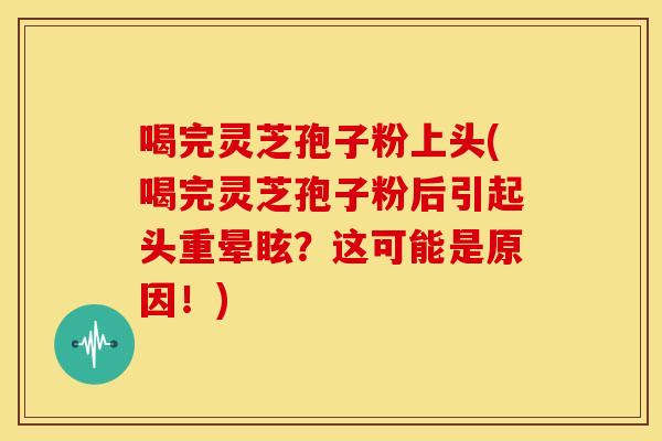 喝完灵芝孢子粉上头(喝完灵芝孢子粉后引起头重晕眩?这可能是原因!)