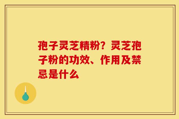 孢子灵芝精粉?灵芝孢子粉的功效、作用及禁忌是什么