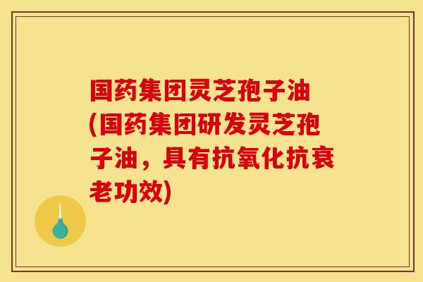 国药集团灵芝孢子油 (国药集团研发灵芝孢子油,具有抗氧化抗衰老功效)