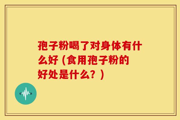 孢子粉喝了对身体有什么好 (食用孢子粉的好处是什么？)